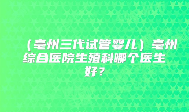 （亳州三代试管婴儿）亳州综合医院生殖科哪个医生好？