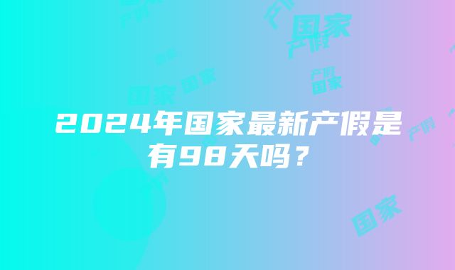 2024年国家最新产假是有98天吗？