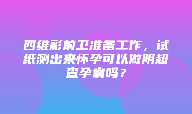 四维彩前卫准备工作，试纸测出来怀孕可以做阴超查孕囊吗？