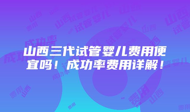 山西三代试管婴儿费用便宜吗！成功率费用详解！