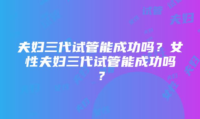 夫妇三代试管能成功吗？女性夫妇三代试管能成功吗？