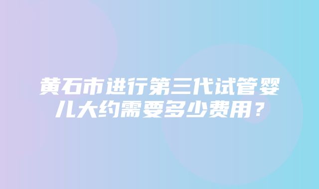 黄石市进行第三代试管婴儿大约需要多少费用？