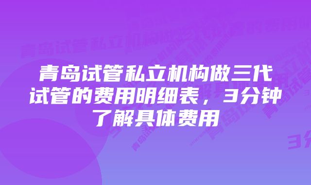 青岛试管私立机构做三代试管的费用明细表，3分钟了解具体费用