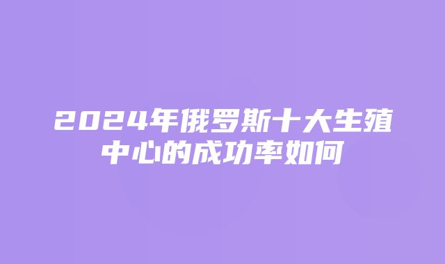 2024年俄罗斯十大生殖中心的成功率如何