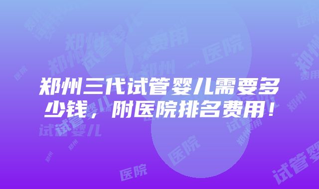 郑州三代试管婴儿需要多少钱，附医院排名费用！