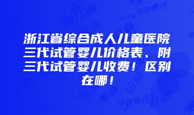 浙江省综合成人儿童医院三代试管婴儿价格表、附三代试管婴儿收费！区别在哪！