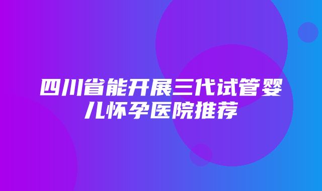 四川省能开展三代试管婴儿怀孕医院推荐