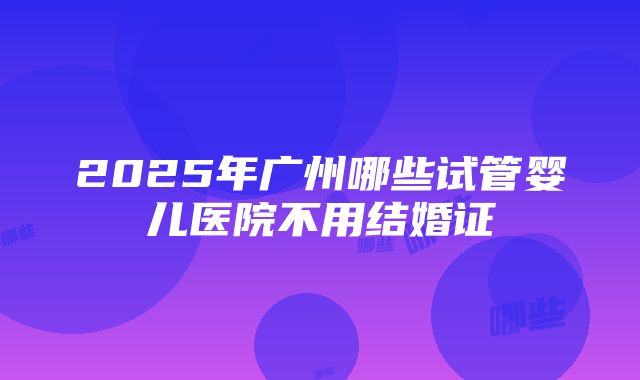 2025年广州哪些试管婴儿医院不用结婚证