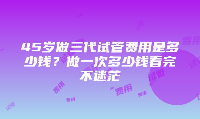 45岁做三代试管费用是多少钱？做一次多少钱看完不迷茫