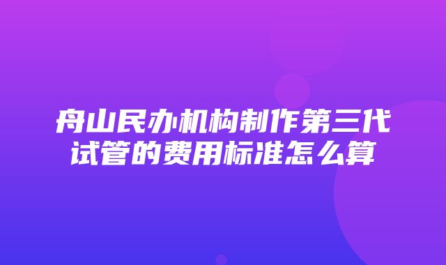 舟山民办机构制作第三代试管的费用标准怎么算