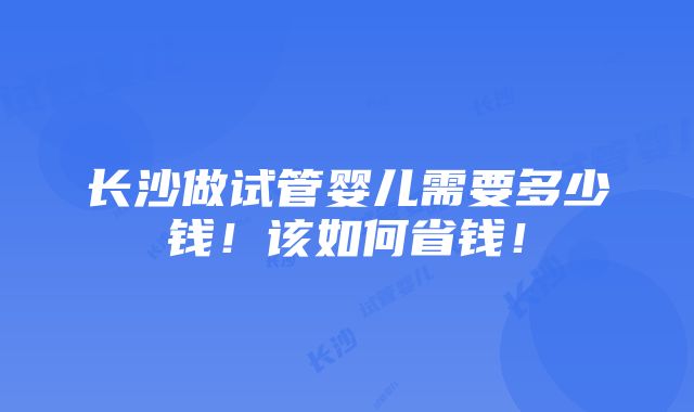 长沙做试管婴儿需要多少钱！该如何省钱！