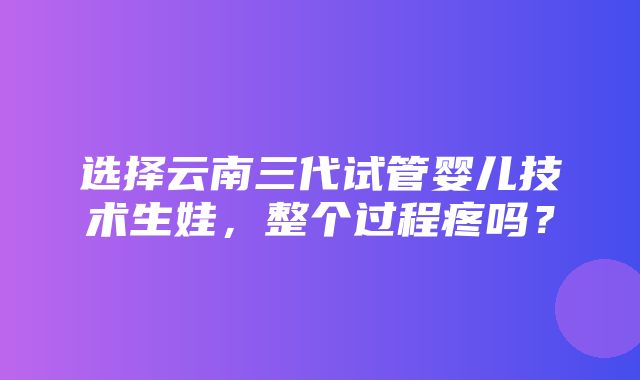 选择云南三代试管婴儿技术生娃，整个过程疼吗？