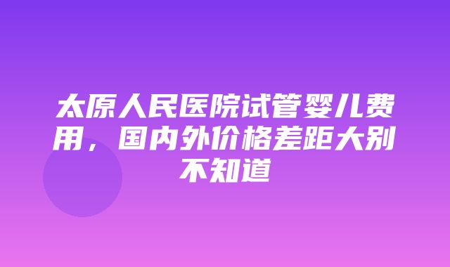 太原人民医院试管婴儿费用，国内外价格差距大别不知道