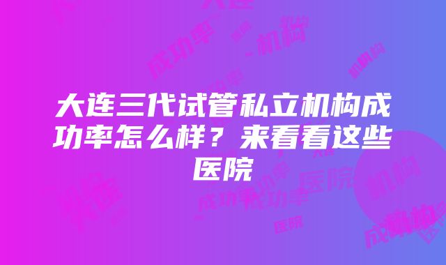 大连三代试管私立机构成功率怎么样？来看看这些医院