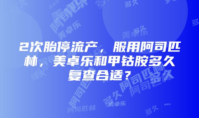 2次胎停流产，服用阿司匹林，美卓乐和甲钴胺多久复查合适？