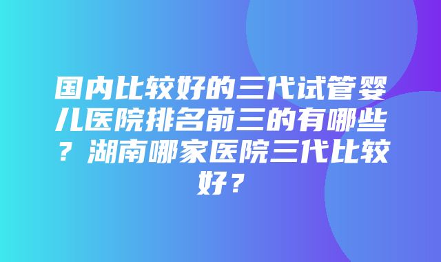 国内比较好的三代试管婴儿医院排名前三的有哪些？湖南哪家医院三代比较好？