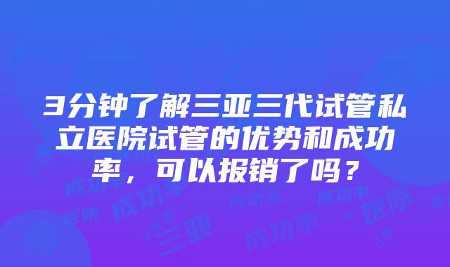 3分钟了解三亚三代试管私立医院试管的优势和成功率，可以报销了吗？