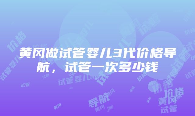 黄冈做试管婴儿3代价格导航，试管一次多少钱