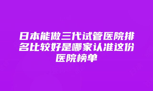 日本能做三代试管医院排名比较好是哪家认准这份医院榜单