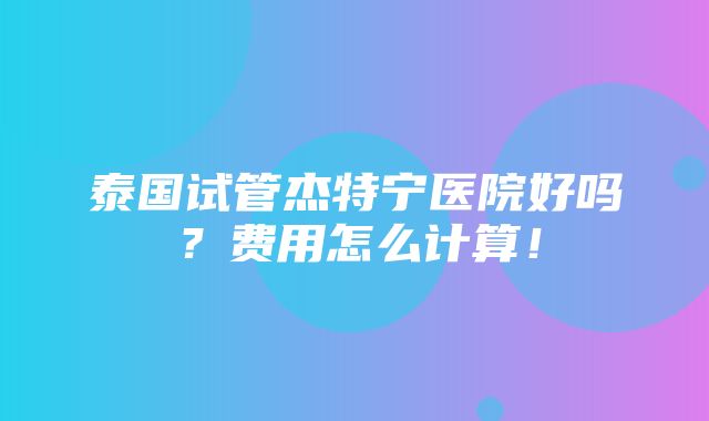 泰国试管杰特宁医院好吗？费用怎么计算！