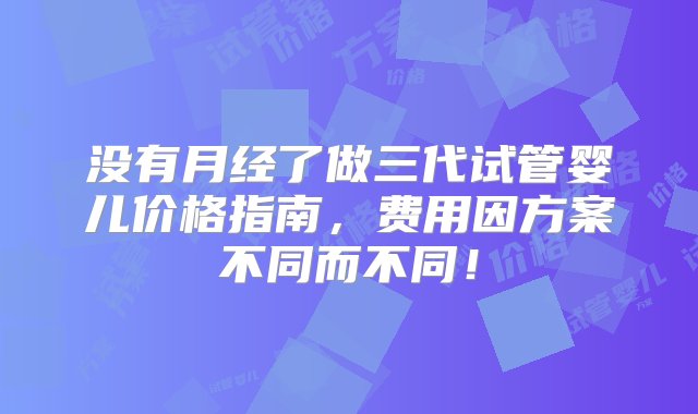 没有月经了做三代试管婴儿价格指南，费用因方案不同而不同！