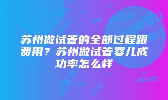 苏州做试管的全部过程跟费用？苏州做试管婴儿成功率怎么样