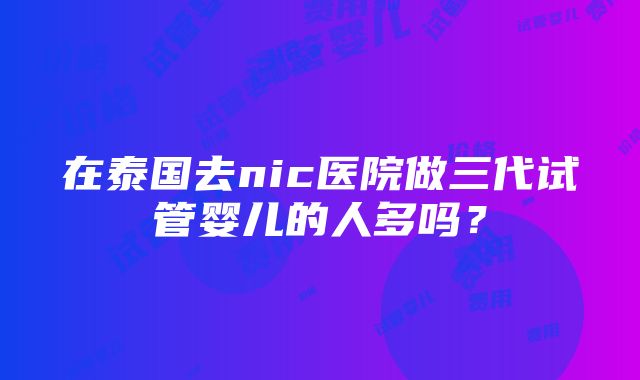 在泰国去nic医院做三代试管婴儿的人多吗？