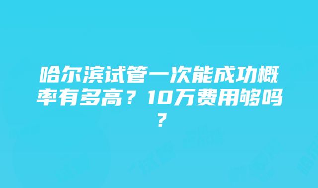 哈尔滨试管一次能成功概率有多高？10万费用够吗？