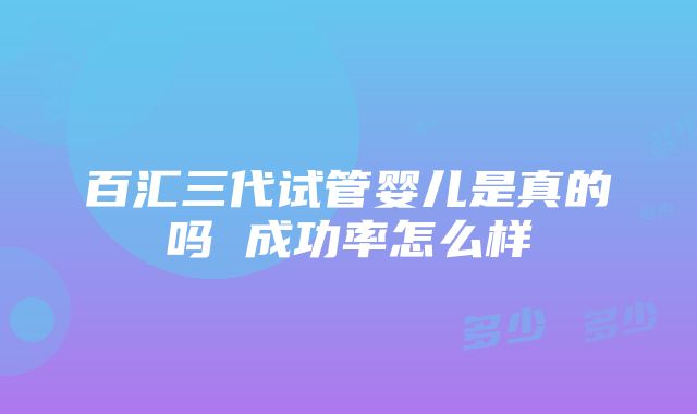 百汇三代试管婴儿是真的吗 成功率怎么样