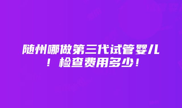 随州哪做第三代试管婴儿！检查费用多少！