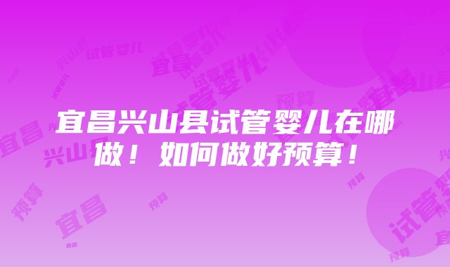 宜昌兴山县试管婴儿在哪做！如何做好预算！