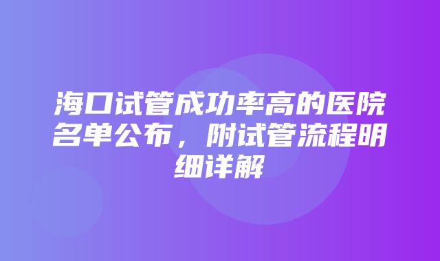 海口试管成功率高的医院名单公布，附试管流程明细详解