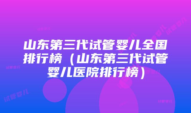 山东第三代试管婴儿全国排行榜（山东第三代试管婴儿医院排行榜）