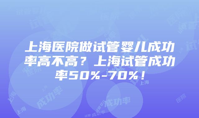 上海医院做试管婴儿成功率高不高？上海试管成功率50%-70%！