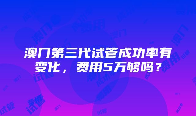 澳门第三代试管成功率有变化，费用5万够吗？