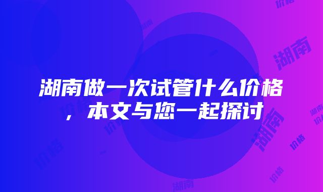 湖南做一次试管什么价格，本文与您一起探讨