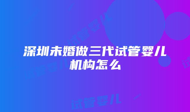 深圳未婚做三代试管婴儿机构怎么