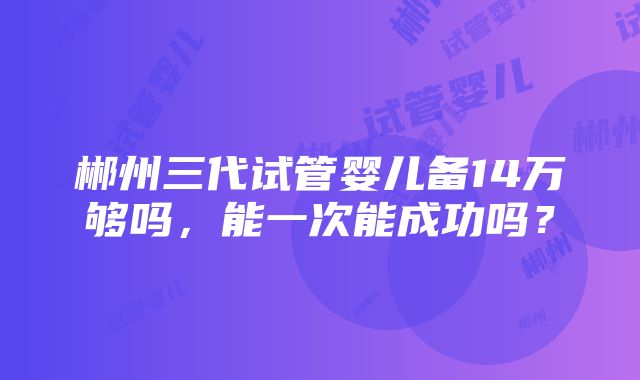 郴州三代试管婴儿备14万够吗，能一次能成功吗？