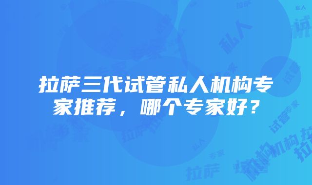 拉萨三代试管私人机构专家推荐，哪个专家好？