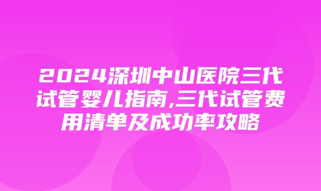 2024深圳中山医院三代试管婴儿指南,三代试管费用清单及成功率攻略