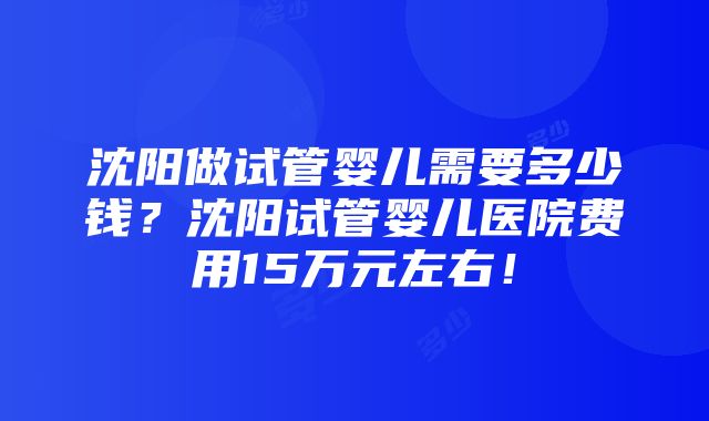 沈阳做试管婴儿需要多少钱？沈阳试管婴儿医院费用15万元左右！