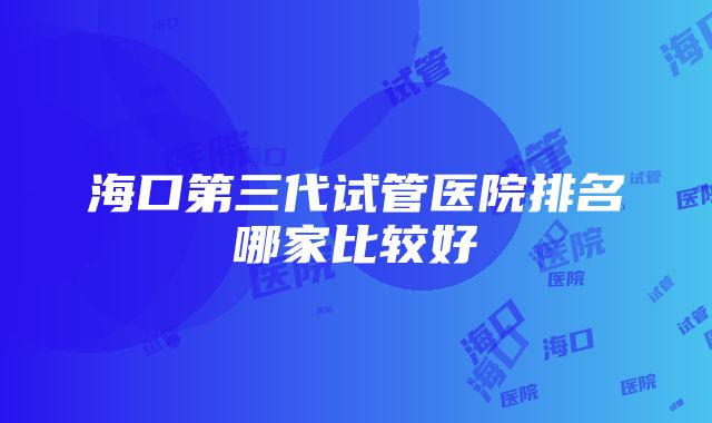 海口第三代试管医院排名哪家比较好