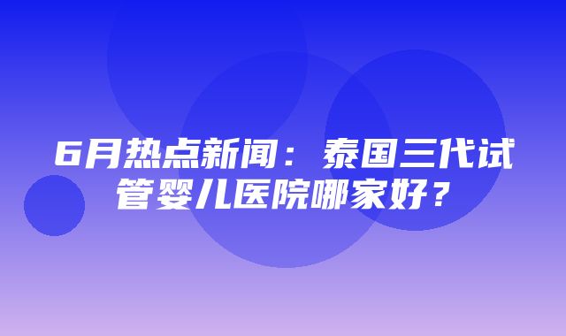 6月热点新闻：泰国三代试管婴儿医院哪家好？