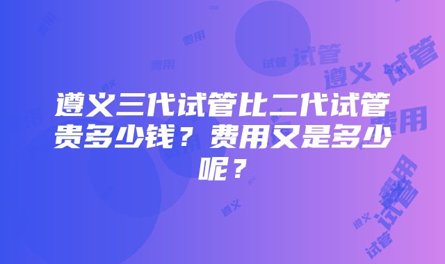 遵义三代试管比二代试管贵多少钱？费用又是多少呢？