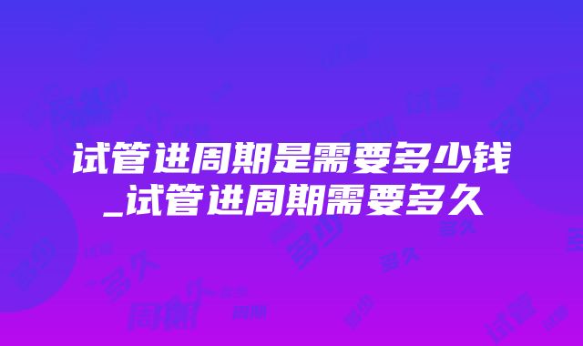 试管进周期是需要多少钱_试管进周期需要多久