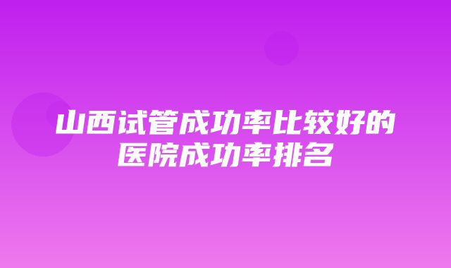 山西试管成功率比较好的医院成功率排名