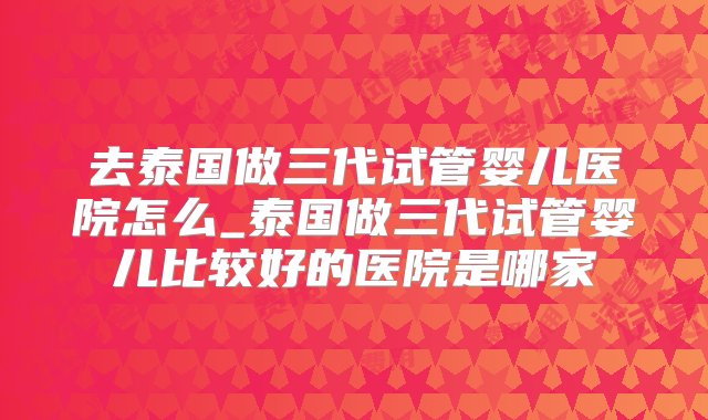 去泰国做三代试管婴儿医院怎么_泰国做三代试管婴儿比较好的医院是哪家