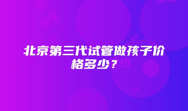 北京第三代试管做孩子价格多少？