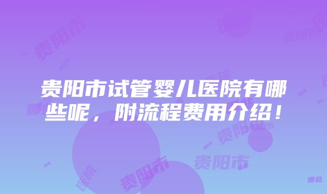 贵阳市试管婴儿医院有哪些呢，附流程费用介绍！