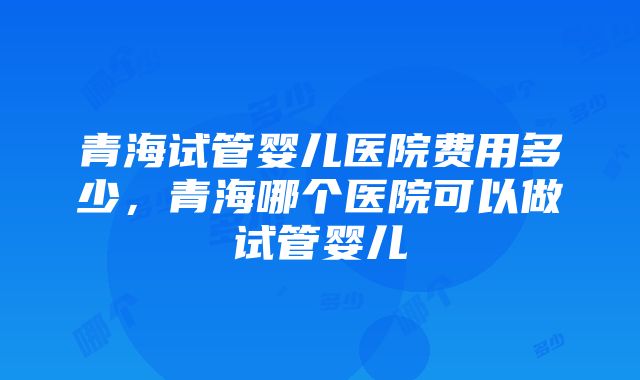 青海试管婴儿医院费用多少，青海哪个医院可以做试管婴儿